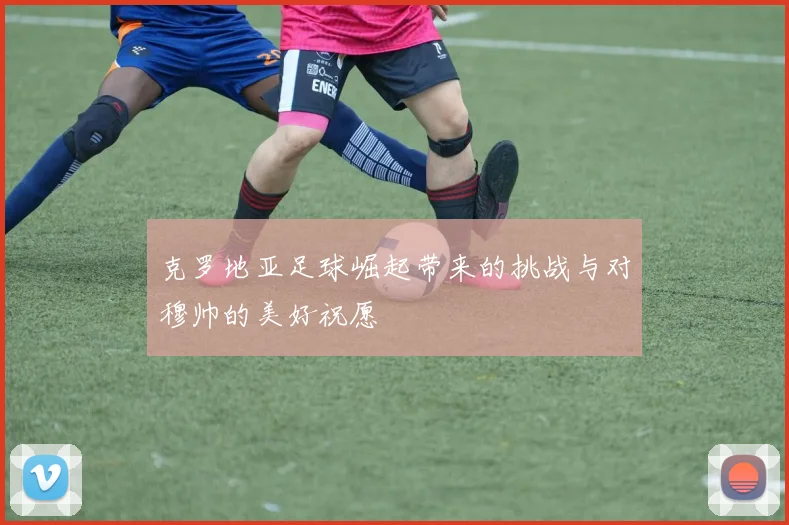 克罗地亚足球崛起带来的挑战与对穆帅的美好祝愿