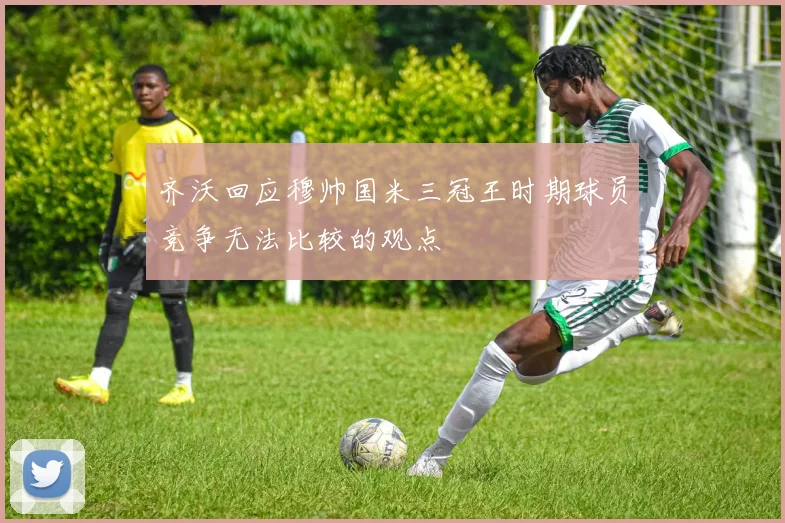 齐沃回应穆帅国米三冠王时期球员竞争无法比较的观点