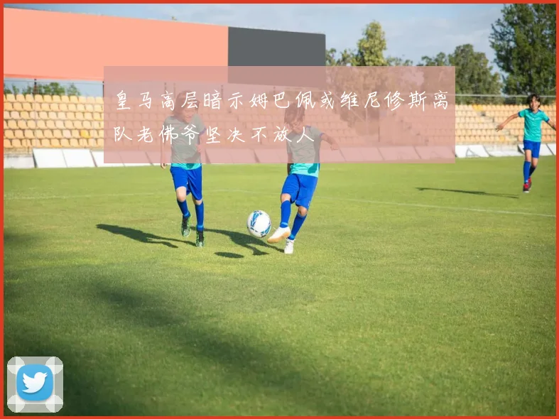 皇马高层暗示姆巴佩或维尼修斯离队老佛爷坚决不放人