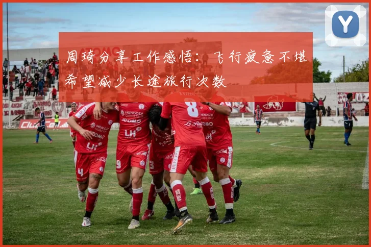 周琦分享工作感悟：飞行疲惫不堪希望减少长途旅行次数