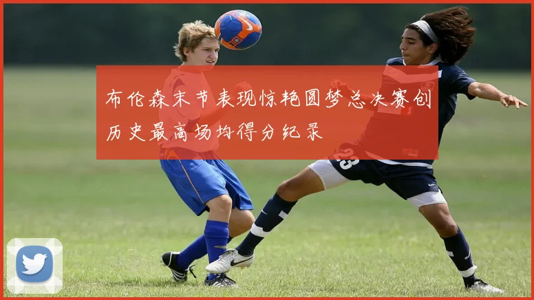 布伦森末节表现惊艳圆梦总决赛创历史最高场均得分纪录