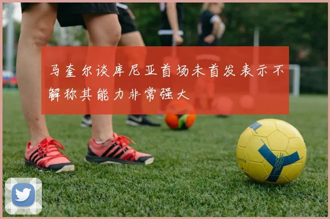 马奎尔谈库尼亚首场未首发表示不解称其能力非常强大