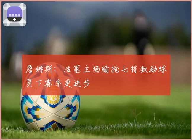 詹姆斯：活塞主场输抢七将激励球员下赛季更进步