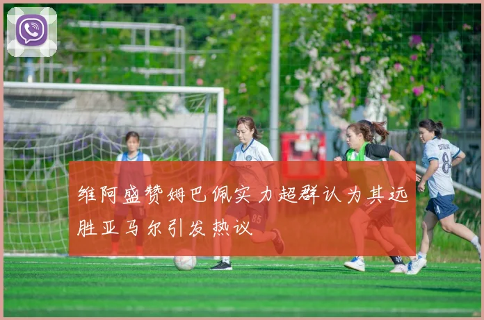 维阿盛赞姆巴佩实力超群认为其远胜亚马尔引发热议