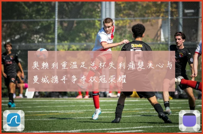 奥赖利重温足总杯失利痛楚决心与曼城携手争夺双冠荣耀