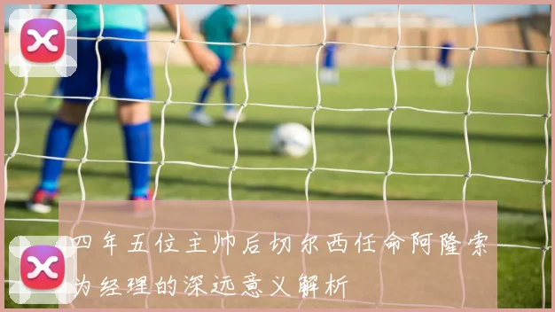 四年五位主帅后切尔西任命阿隆索为经理的深远意义解析