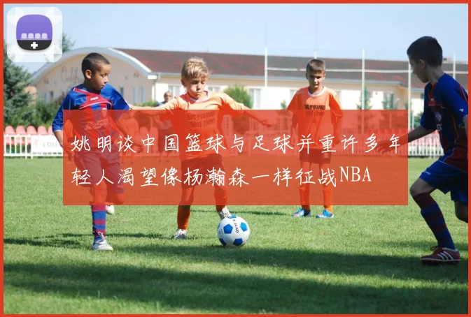 姚明谈中国篮球与足球并重许多年轻人渴望像杨瀚森一样征战NBA